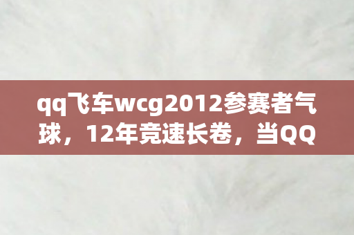 qq飞车wcg2012参赛者气球，12年竞速长卷，当QQ飞车WCG2012的引擎轰鸣成为时代绝响