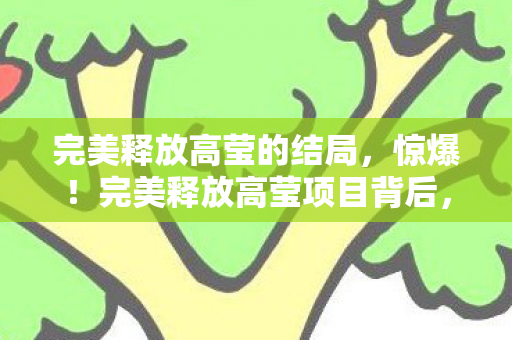 完美释放高莹的结局，惊爆！完美释放高莹项目背后，3000万隐情曝光，真相让人吓一跳！