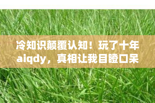冷知识颠覆认知！玩了十年aiqdy，真相让我目瞪口呆