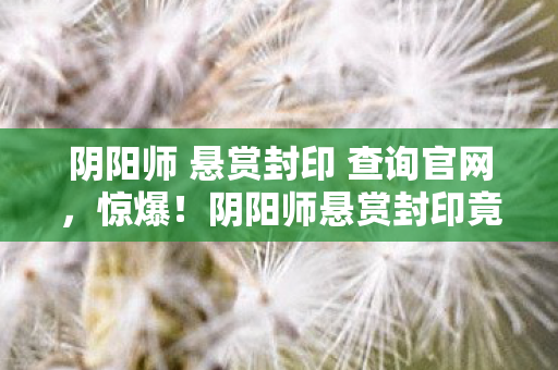 阴阳师 悬赏封印 查询官网，惊爆！阴阳师悬赏封印竟藏108个未解之谜，真相令人窒息！