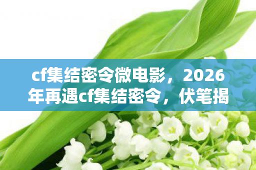 cf集结密令微电影，2026年再遇cf集结密令，伏笔揭开，那些旧情让我鼻子一酸