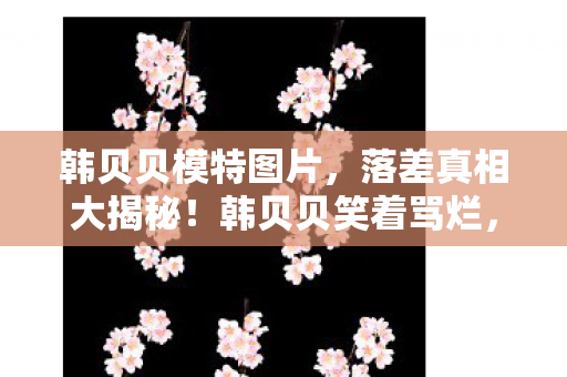 韩贝贝模特图片，落差真相大揭秘！韩贝贝笑着骂烂，笑着笑着却哭了