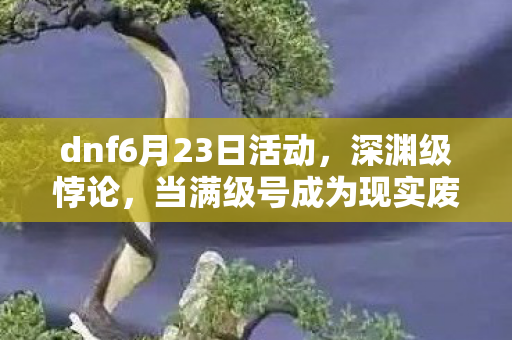 dnf6月23日活动，深渊级悖论，当满级号成为现实废墟的墓志铭，灵魂震颤的2027年6月30日