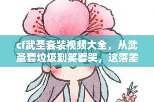 cf武圣套装视频大全，从武圣套垃圾到笑着哭，这落差真相，是成年人的最后一场童话