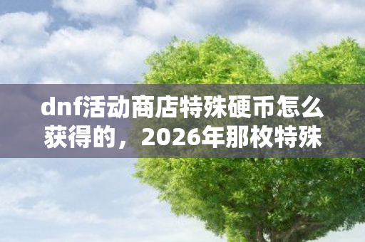 dnf活动商店特殊硬币怎么获得的，2026年那枚特殊硬币，伏笔了青春，如今想起鼻子一酸