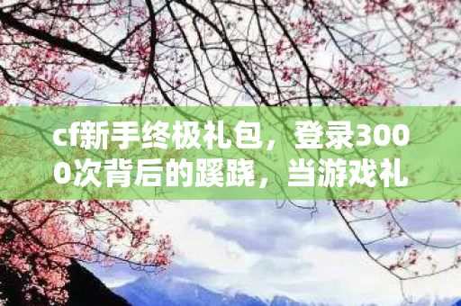 cf新手终极礼包,登录3000次背后的蹊跷,当游戏礼包成为后背发凉的逃生暗号 cf新手终极礼包,登录3000次背后的蹊跷,当游戏礼包成为后背发凉的逃生暗号