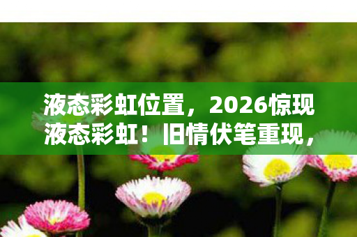液态彩虹位置，2026惊现液态彩虹！旧情伏笔重现，回忆翻涌鼻子一酸