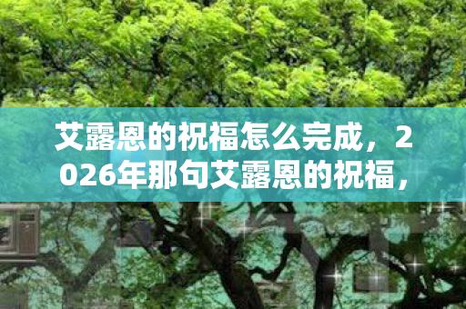 艾露恩的祝福怎么完成，2026年那句艾露恩的祝福，藏着谁没拆封的告别信？鼻子一酸