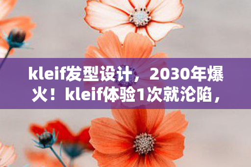 kleif发型设计，2030年爆火！kleif体验1次就沦陷，99%人不知背后真相！