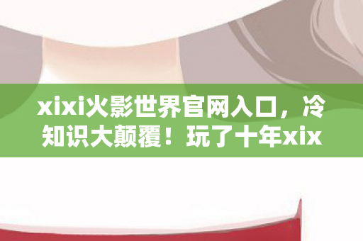 xixi火影世界官网入口,冷知识大颠覆!玩了十年xixi火影世界,真相让我目瞪口呆! xixi火影世界官网入口,冷知识大颠覆!玩了十年xixi火影世界,真相让我目瞪口呆!