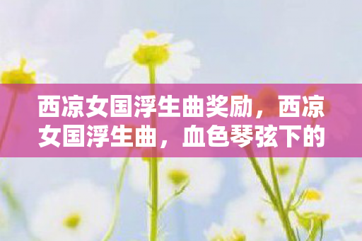 西凉女国浮生曲奖励，西凉女国浮生曲，血色琴弦下的千年悬案，毛骨悚然自戕谜局