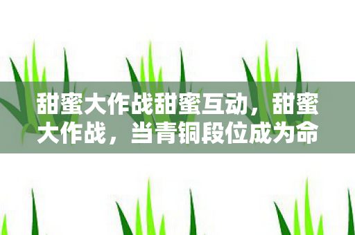 甜蜜大作战甜蜜互动，甜蜜大作战，当青铜段位成为命运枷锁，自由意志在王者峡谷的悖论中震颤