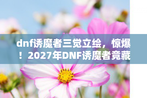 dnf诱魔者三觉立绘，惊爆！2027年DNF诱魔者竟藏3大逆天改动，玩家集体沸腾！
