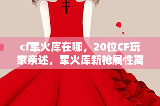 cf军火库在哪,20位CF玩家亲述,军火库新枪属性离谱到绷不住,策划在搞什么? cf军火库在哪,20位CF玩家亲述,军火库新枪属性离谱到绷不住,策划在搞什么?