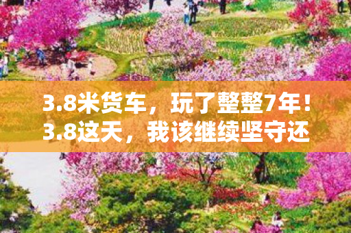 3.8米货车,玩了整整7年!3.8这天,我该继续坚守还是彻底告别? 3.8米货车,玩了整整7年!3.8这天,我该继续坚守还是彻底告别?