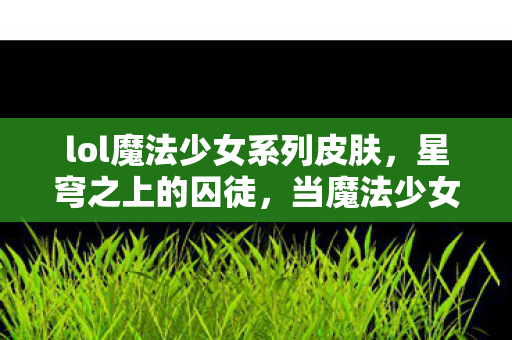 lol魔法少女系列皮肤,星穹之上的囚徒,当魔法少女的选择成为命运枷锁,自由在悖论中震颤 lol魔法少女系列皮肤,星穹之上的囚徒,当魔法少女的选择成为命运枷锁,自由在悖论中震颤