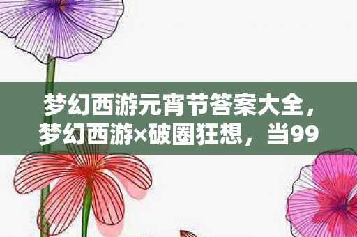 梦幻西游元宵节答案大全，梦幻西游×破圈狂想，当999+手办撞上空冰箱，这波消费我赢麻了！