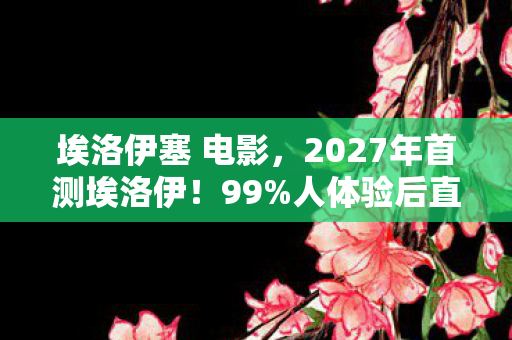 埃洛伊塞 电影，2027年首测埃洛伊！99%人体验后直呼，这世界要变天了？！