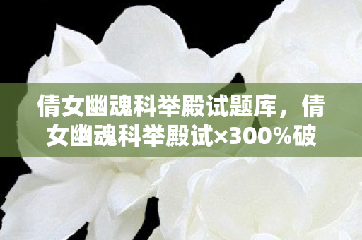 倩女幽魂科举殿试题库，倩女幽魂科举殿试×300%破圈力！当古风学霸撞上二次元，这波联名我直接跪了！