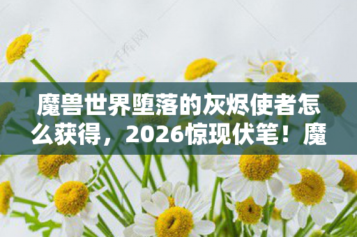 魔兽世界堕落的灰烬使者怎么获得，2026惊现伏笔！魔兽世界灰烬使者，那些年谁让你鼻子一酸？