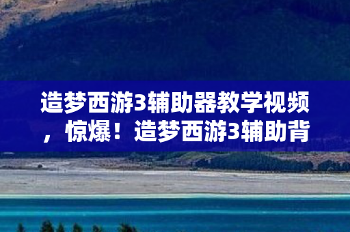 造梦西游3辅助器教学视频，惊爆！造梦西游3辅助背后竟藏500万隐情，真相让人吓一跳！