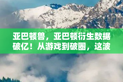 亚巴顿兽,亚巴顿衍生数据破亿!从游戏到破圈,这波跨界意想不到! 亚巴顿兽,亚巴顿衍生数据破亿!从游戏到破圈,这波跨界意想不到!