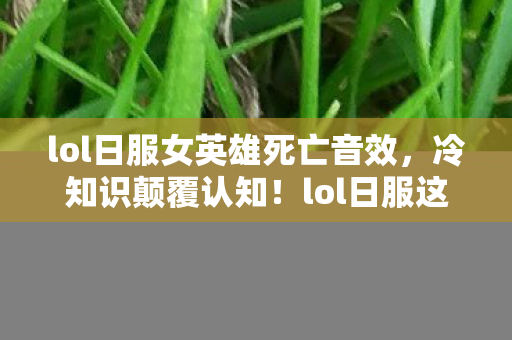 lol日服女英雄死亡音效，冷知识颠覆认知！lol日服这些设计竟让玩家目瞪口呆