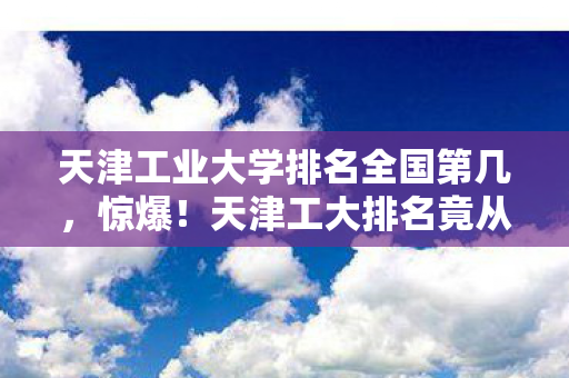 天津工业大学排名全国第几，惊爆！天津工大排名竟从99+飙至前30？这波逆袭我直接跪了！