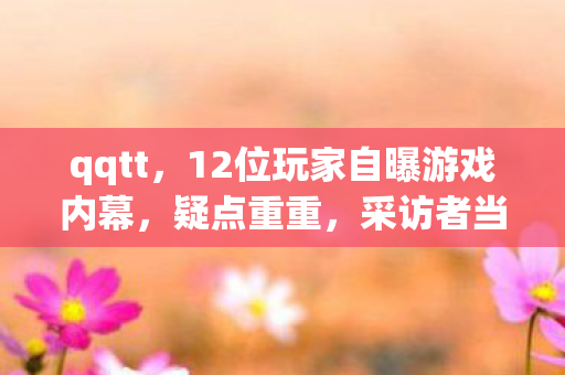 qqtt，12位玩家自曝游戏内幕，疑点重重，采访者当场绷不住！