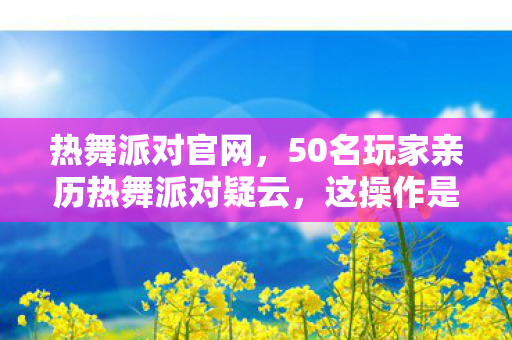 热舞派对官网，50名玩家亲历热舞派对疑云，这操作是BUG还是官方整活？我当场绷不住了！