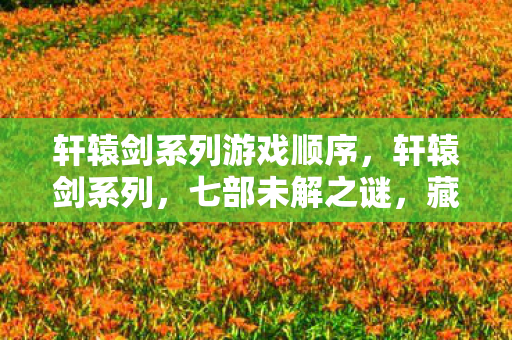 轩辕剑系列游戏顺序,轩辕剑系列,七部未解之谜,藏着多少玩家泪与梦的碰撞? 轩辕剑系列游戏顺序,轩辕剑系列,七部未解之谜,藏着多少玩家泪与梦的碰撞?