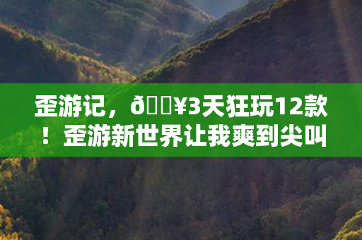 歪游记，🔥3天狂玩12款！歪游新世界让我爽到尖叫的奇妙体验！