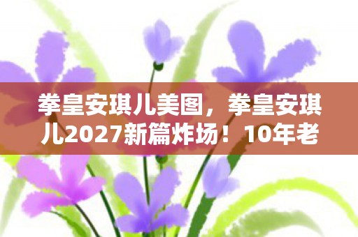 拳皇安琪儿美图,拳皇安琪儿2027新篇炸场!10年老粉竟被这操作惊掉下巴? 拳皇安琪儿美图,拳皇安琪儿2027新篇炸场!10年老粉竟被这操作惊掉下巴?