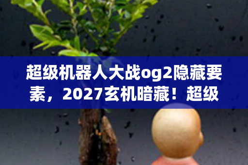 超级机器人大战og2隐藏要素，2027玄机暗藏！超级机器人大战OG2沉默中爆发的灵魂拷问