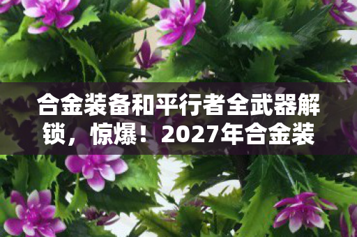 合金装备和平行者全武器解锁，惊爆！2027年合金装备和平行者竟藏3大致命悬念，你敢揭秘吗？