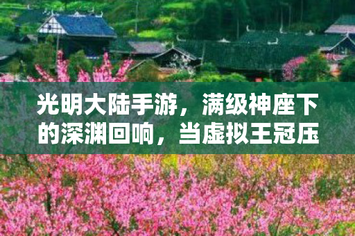光明大陆手游，满级神座下的深渊回响，当虚拟王冠压碎现实脊梁的2027悖论