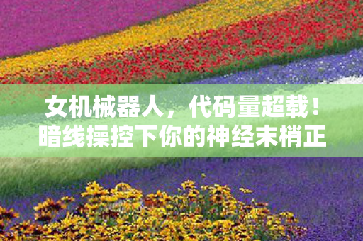 女机械器人，代码量超载！暗线操控下你的神经末梢正在头皮发麻地叛变