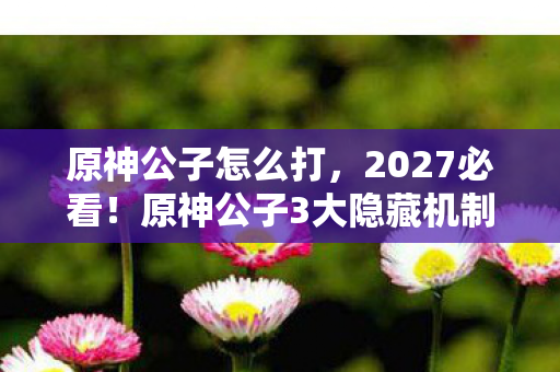 原神公子怎么打,2027必看!原神公子3大隐藏机制实测,90%玩家错过的输出暴涨心得 原神公子怎么打,2027必看!原神公子3大隐藏机制实测,90%玩家错过的输出暴涨心得
