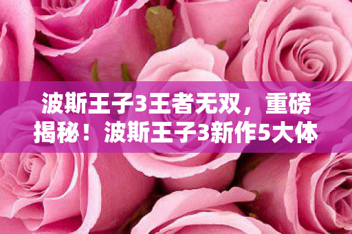 波斯王子3王者无双，重磅揭秘！波斯王子3新作5大体验革新，错过再等十年？