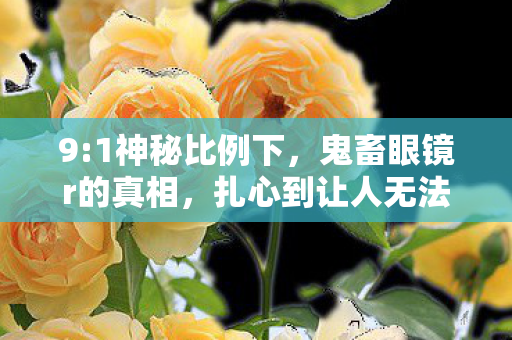 9:1神秘比例下，鬼畜眼镜r的真相，扎心到让人无法直视！