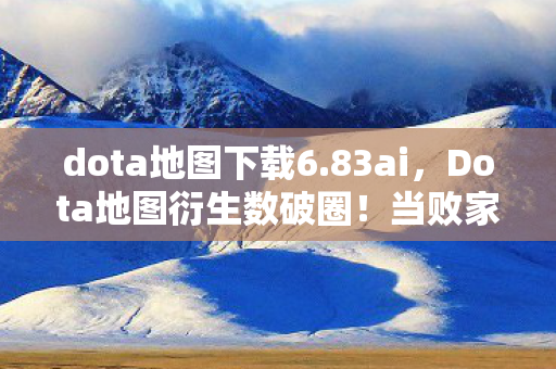 dota地图下载6.83ai，Dota地图衍生数破圈！当败家玩家把战场搬进现实，这波消费意想不到！