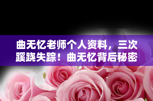 曲无忆老师个人资料，三次蹊跷失踪！曲无忆背后秘密，竟让人后背发凉到窒息