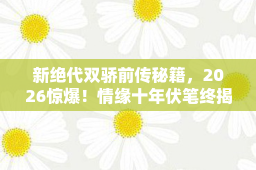 新绝代双骄前传秘籍，2026惊爆！情缘十年伏笔终揭晓，那些凌晨三点的等你让我鼻子一酸
