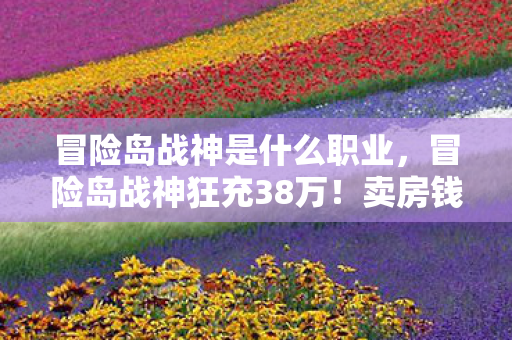 冒险岛战神是什么职业，冒险岛战神狂充38万！卖房钱灰飞烟灭，老婆怒签离婚协议吓傻眼！