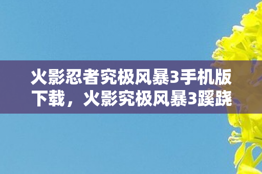 火影忍者究极风暴3手机版下载，火影究极风暴3蹊跷现世！这版本竟藏着历代最隐秘的情怀杀？