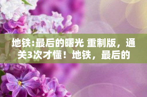 地铁:最后的曙光 重制版，通关3次才懂！地铁，最后的曙光5大心得+避坑指南