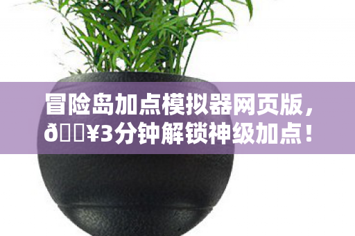 冒险岛加点模拟器网页版，🔥3分钟解锁神级加点！99%玩家直呼真香的隐藏技巧大公开