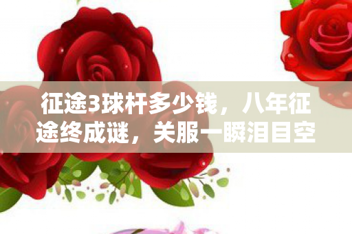 征途3球杆多少钱,八年征途终成谜,关服一瞬泪目空留影 征途3球杆多少钱,八年征途终成谜,关服一瞬泪目空留影