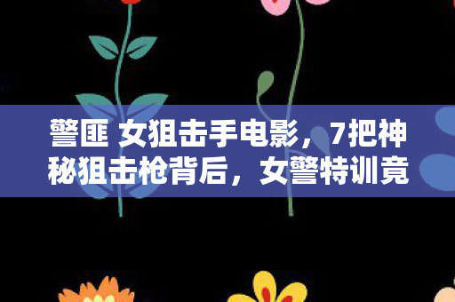 警匪 女狙击手电影，7把神秘狙击枪背后，女警特训竟藏着颠覆认知的致命设计！
