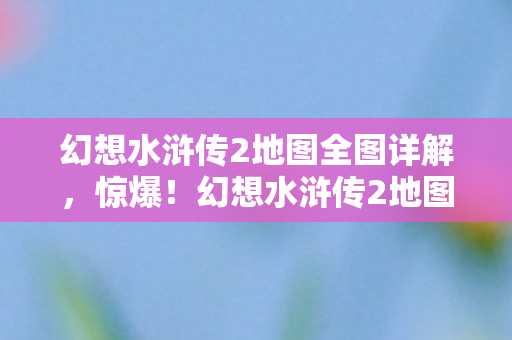 幻想水浒传2地图全图详解,惊爆!幻想水浒传2地图竟藏500万隐情,真相让人吓一跳! 幻想水浒传2地图全图详解,惊爆!幻想水浒传2地图竟藏500万隐情,真相让人吓一跳!